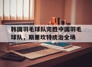 开云足球直播-韩国羽毛球队完胜中国羽毛球队，斯里坎特统治全场的简单介绍