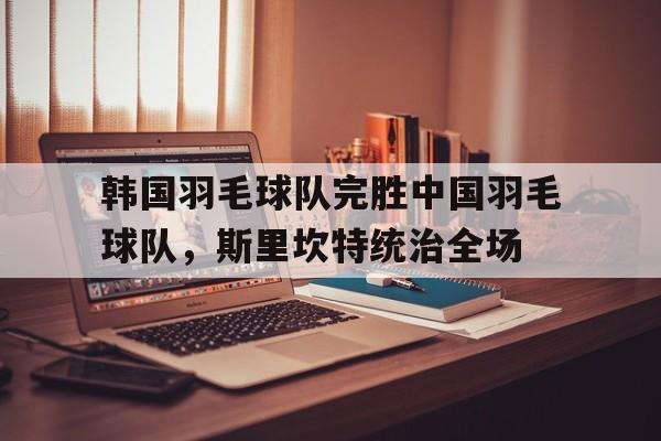 韩国羽毛球队完胜中国羽毛球队，斯里坎特统治全场的简单介绍